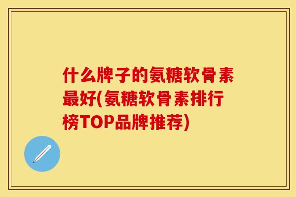 什么牌子的氨糖软骨素好(氨糖软骨素排行榜TOP品牌推荐) 什么牌子的氨糖软骨素好(氨糖软骨素排行榜TOP品牌推荐)