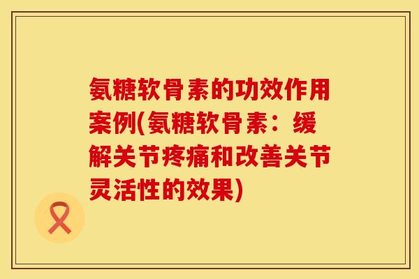 氨糖软骨素的功效作用案例(氨糖软骨素：缓解关节疼痛和改善关节灵活性的效果)
