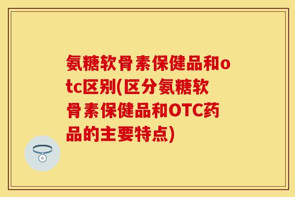 氨糖软骨素保健品和otc区别(区分氨糖软骨素保健品和OTC药品的主要特点)
