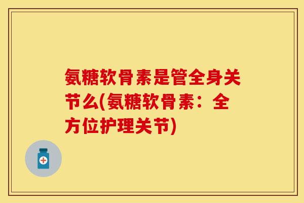 氨糖软骨素是管全身关节么(氨糖软骨素:全方位护理关节)