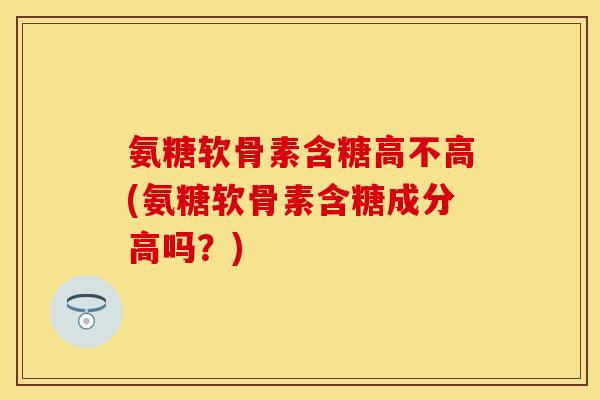氨糖软骨素含糖高不高(氨糖软骨素含糖成分高吗？)
