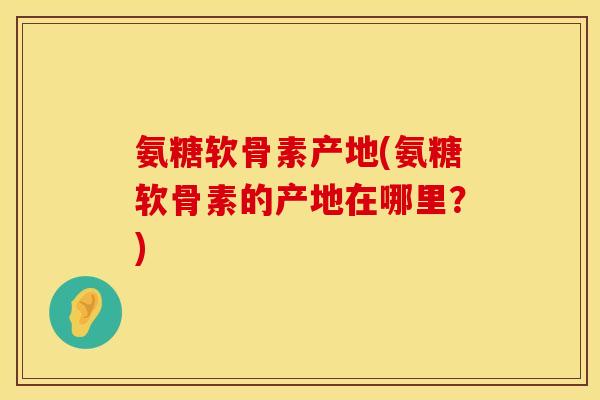 氨糖软骨素产地(氨糖软骨素的产地在哪里？)