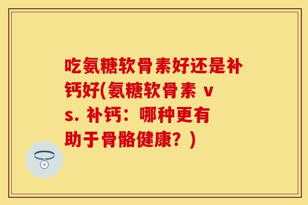 吃氨糖软骨素好还是补钙好(氨糖软骨素 vs. 补钙:哪种更有助于骨骼健康?) 吃氨糖软骨素好还是补钙好(氨糖软骨素 vs. 补钙:哪种更有助于骨骼健康?)