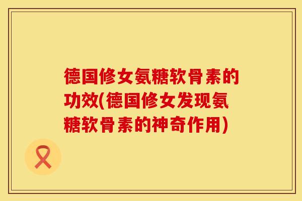 德国修女氨糖软骨素的功效(德国修女发现氨糖软骨素的神奇作用)