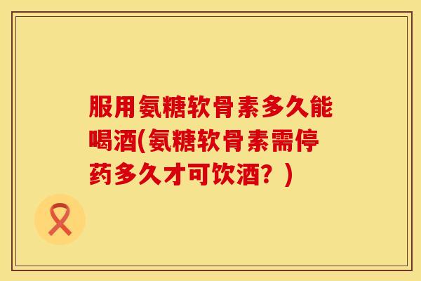 服用氨糖软骨素多久能喝酒(氨糖软骨素需停药多久才可饮酒？)