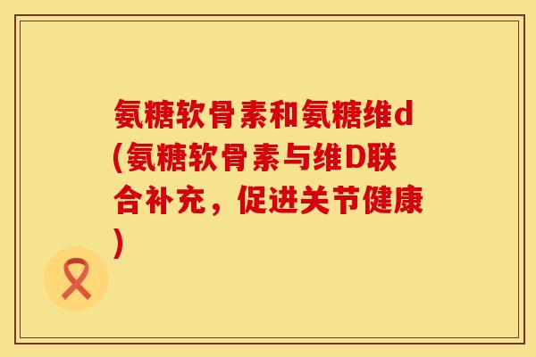 氨糖软骨素和氨糖维d(氨糖软骨素与维D联合补充，促进关节健康)