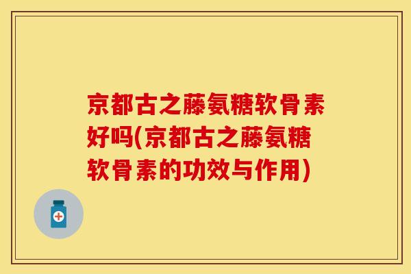 京都古之藤氨糖软骨素好吗(京都古之藤氨糖软骨素的功效与作用)