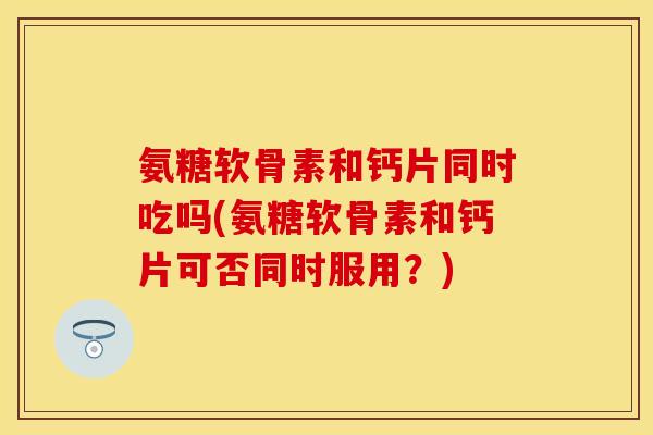 氨糖软骨素和钙片同时吃吗(氨糖软骨素和钙片可否同时服用？)