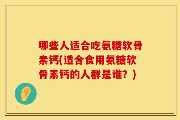 哪些人适合吃氨糖软骨素钙(适合食用氨糖软骨素钙的人群是谁？)
