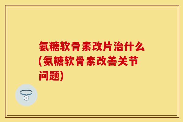 氨糖软骨素改片什么(氨糖软骨素改善关节问题) 氨糖软骨素改片什么(氨糖软骨素改善关节问题)