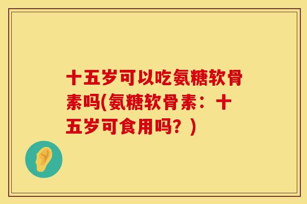 十五岁可以吃氨糖软骨素吗(氨糖软骨素:十五岁可食用吗?) 十五岁可以吃氨糖软骨素吗(氨糖软骨素:十五岁可食用吗?)