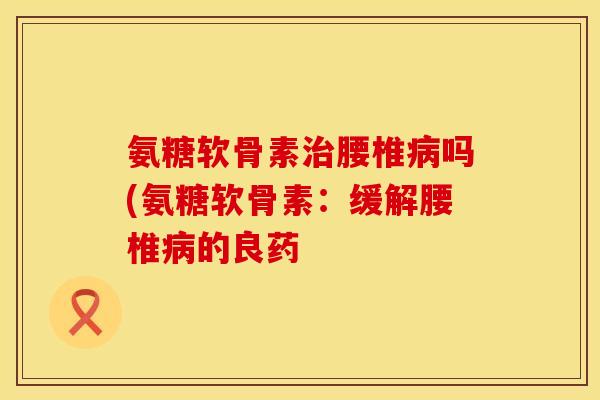 氨糖软骨素治腰椎病吗(氨糖软骨素：缓解腰椎病的良药
