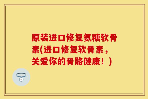 原装进口修复氨糖软骨素(进口修复软骨素,关爱你的骨骼健康!)