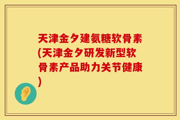 天津金夕建氨糖软骨素(天津金夕研发新型软骨素产品助力关节健康)