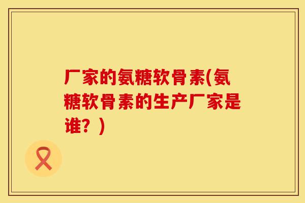 厂家的氨糖软骨素(氨糖软骨素的生产厂家是谁？)