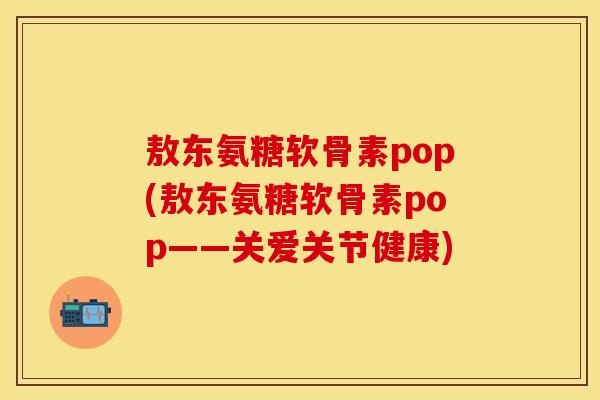 敖东氨糖软骨素pop(敖东氨糖软骨素pop——关爱关节健康)