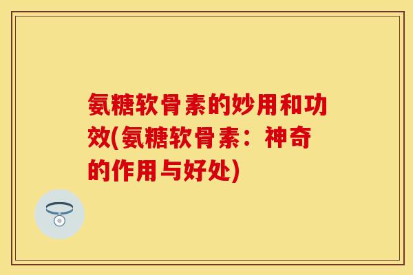 氨糖软骨素的妙用和功效(氨糖软骨素：神奇的作用与好处)