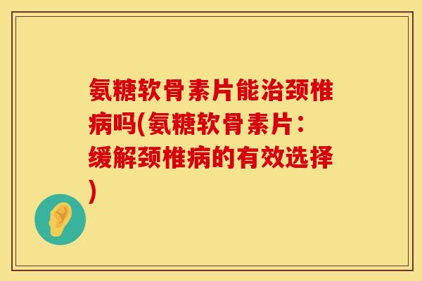 氨糖软骨素片能治颈椎病吗(氨糖软骨素片：缓解颈椎病的有效选择)