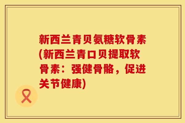 新西兰青贝氨糖软骨素(新西兰青口贝提取软骨素：强健骨骼，促进关节健康)