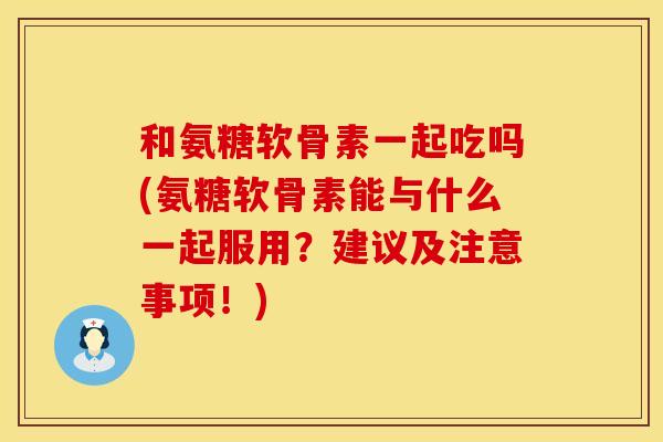 和氨糖软骨素一起吃吗(氨糖软骨素能与什么一起服用？建议及注意事项！)