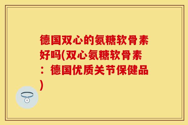 德国双心的氨糖软骨素好吗(双心氨糖软骨素：德国优质关节保健品)
