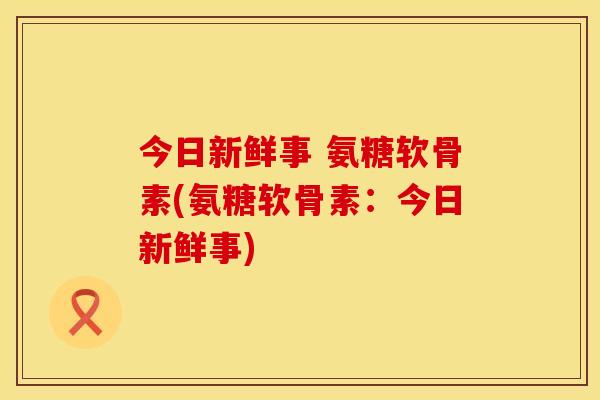 今日新鲜事 氨糖软骨素(氨糖软骨素:今日新鲜事) 今日新鲜事 氨糖软骨素(氨糖软骨素:今日新鲜事)