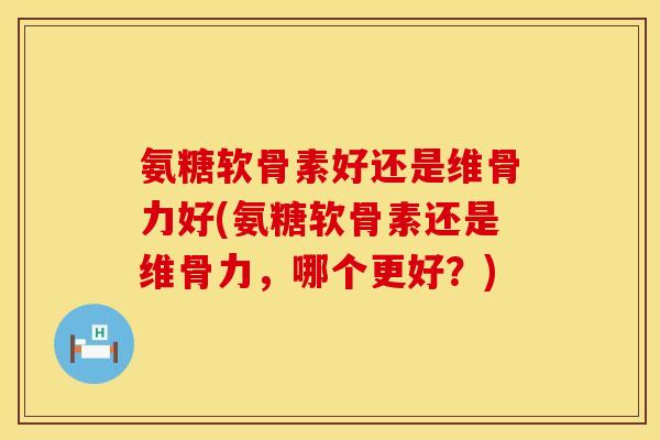 氨糖软骨素好还是维骨力好(氨糖软骨素还是维骨力，哪个更好？)