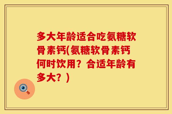 多大年龄适合吃氨糖软骨素钙(氨糖软骨素钙何时饮用？合适年龄有多大？)