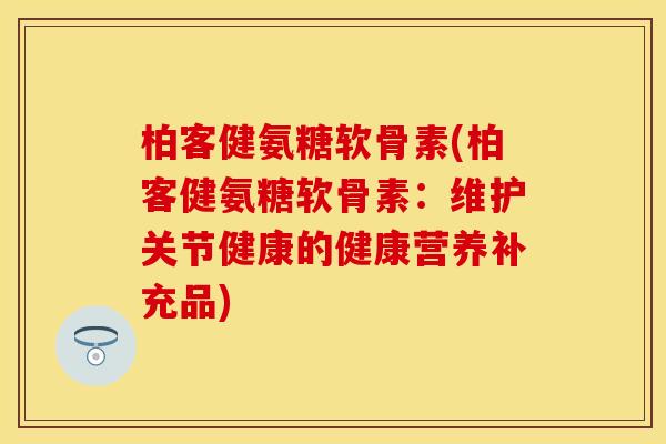 柏客健氨糖软骨素(柏客健氨糖软骨素：维护关节健康的健康营养补充品)
