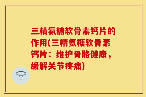三精氨糖软骨素钙片的作用(三精氨糖软骨素钙片:维护骨骼健康,缓解关节) 三精氨糖软骨素钙片的作用(三精氨糖软骨素钙片:维护骨骼健康,缓解关节)