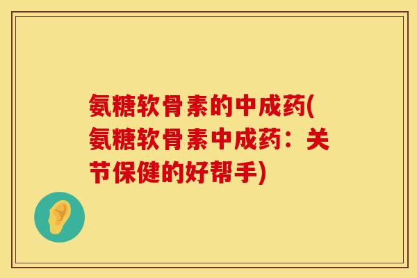 氨糖软骨素的中成药(氨糖软骨素中成药：关节保健的好帮手)