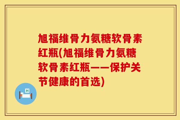旭福维骨力氨糖软骨素红瓶(旭福维骨力氨糖软骨素红瓶——保护关节健康的首选) 旭福维骨力氨糖软骨素红瓶(旭福维骨力氨糖软骨素红瓶——保护关节健康的首选)