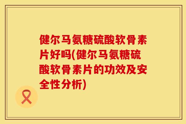 健尔马氨糖硫酸软骨素片好吗(健尔马氨糖硫酸软骨素片的功效及安全性分析)
