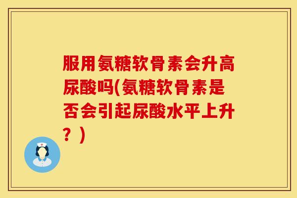 服用氨糖软骨素会升高尿酸吗(氨糖软骨素是否会引起尿酸水平上升?) 服用氨糖软骨素会升高尿酸吗(氨糖软骨素是否会引起尿酸水平上升?)