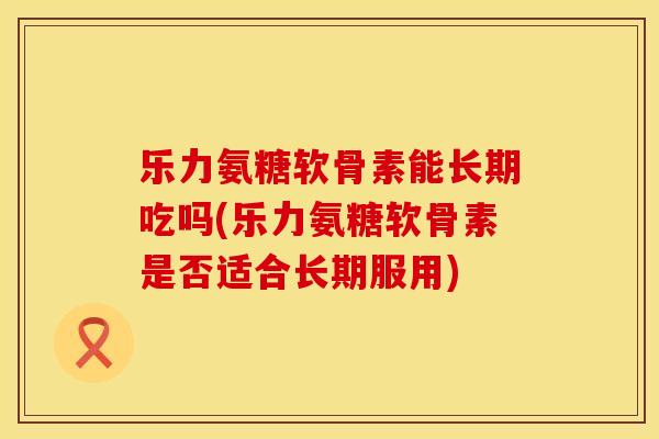 乐力氨糖软骨素能长期吃吗(乐力氨糖软骨素是否适合长期服用) 乐力氨糖软骨素能长期吃吗(乐力氨糖软骨素是否适合长期服用)