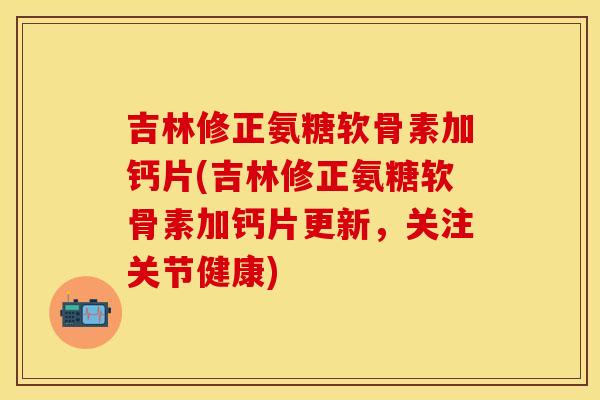 吉林修正氨糖软骨素加钙片(吉林修正氨糖软骨素加钙片更新，关注关节健康)