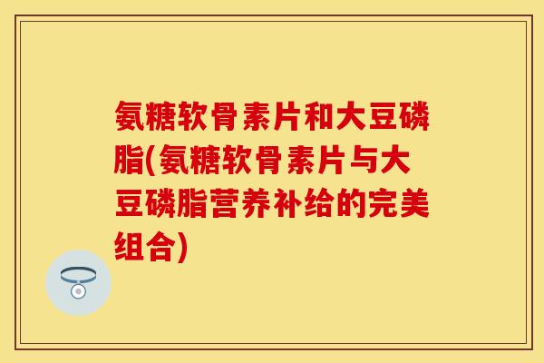 氨糖软骨素片和大豆磷脂(氨糖软骨素片与大豆磷脂营养补给的完美组合)