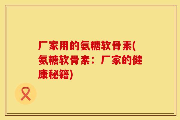厂家用的氨糖软骨素(氨糖软骨素：厂家的健康秘籍)