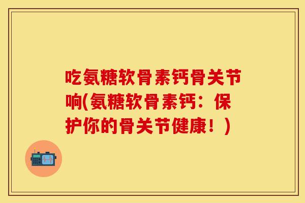 吃氨糖软骨素钙骨关节响(氨糖软骨素钙:保护你的骨关节健康!) 吃氨糖软骨素钙骨关节响(氨糖软骨素钙:保护你的骨关节健康!)