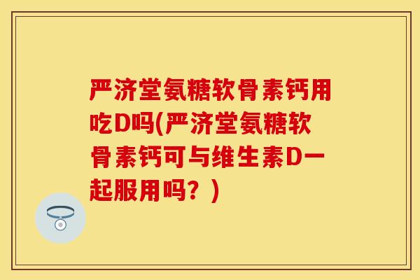 严济堂氨糖软骨素钙用吃D吗(严济堂氨糖软骨素钙可与维生素D一起服用吗?)