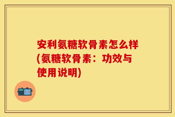 安利氨糖软骨素怎么样(氨糖软骨素：功效与使用说明)