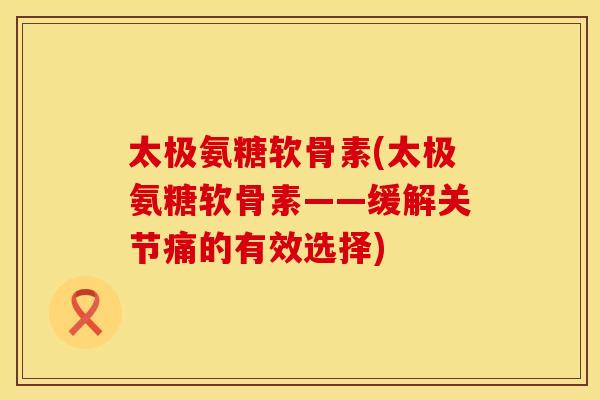 太极氨糖软骨素(太极氨糖软骨素——缓解关节痛的有效选择)