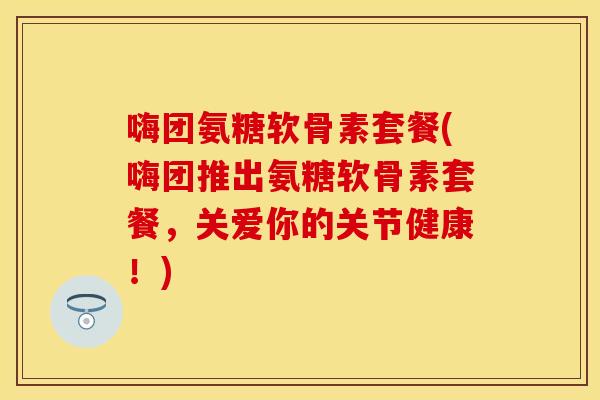 嗨团氨糖软骨素套餐(嗨团推出氨糖软骨素套餐，关爱你的关节健康！)