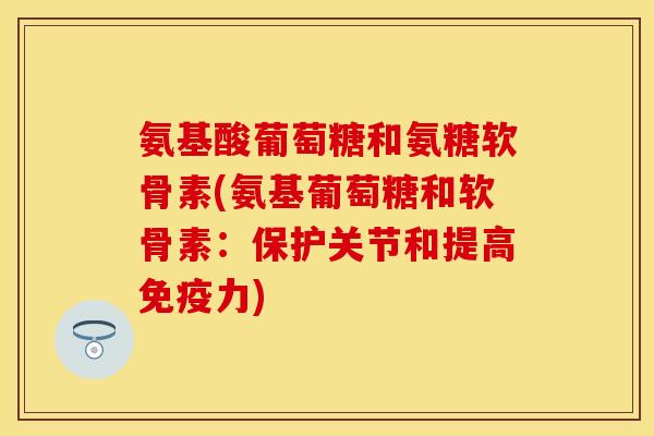 氨基酸葡萄糖和氨糖软骨素(氨基葡萄糖和软骨素：保护关节和提高免疫力)