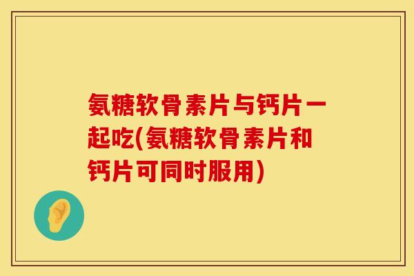氨糖软骨素片与钙片一起吃(氨糖软骨素片和钙片可同时服用)