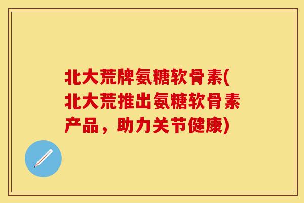 北大荒牌氨糖软骨素(北大荒推出氨糖软骨素产品，助力关节健康)