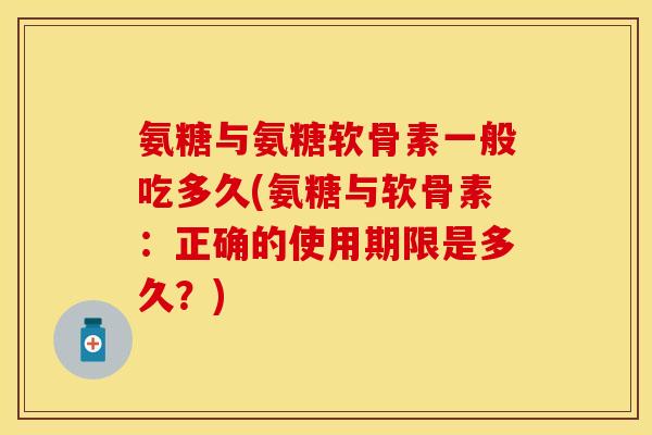 氨糖与氨糖软骨素一般吃多久(氨糖与软骨素：正确的使用期限是多久？)