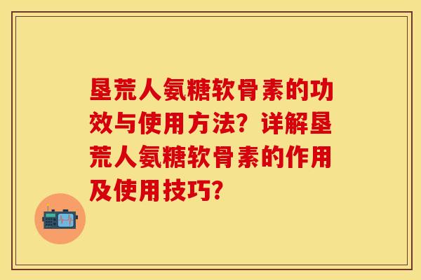 垦荒人氨糖软骨素的功效与使用方法？详解垦荒人氨糖软骨素的作用及使用技巧？