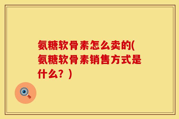 氨糖软骨素怎么卖的(氨糖软骨素销售方式是什么？)