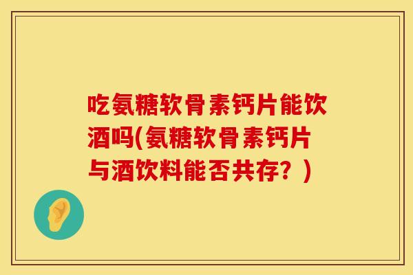 吃氨糖软骨素钙片能饮酒吗(氨糖软骨素钙片与酒饮料能否共存？)